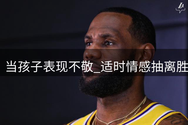 当孩子表现不敬 适时"情感抽离"胜过纵容说教
